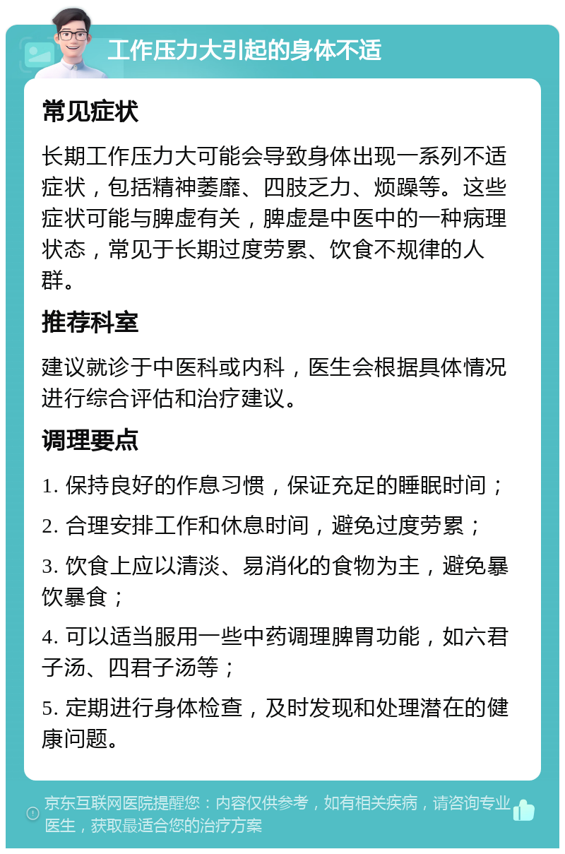 工作压力大引起的身体不适 常见症状 长期工作压力大可能会导致身体出现一系列不适症状，包括精神萎靡、四肢乏力、烦躁等。这些症状可能与脾虚有关，脾虚是中医中的一种病理状态，常见于长期过度劳累、饮食不规律的人群。 推荐科室 建议就诊于中医科或内科，医生会根据具体情况进行综合评估和治疗建议。 调理要点 1. 保持良好的作息习惯，保证充足的睡眠时间； 2. 合理安排工作和休息时间，避免过度劳累； 3. 饮食上应以清淡、易消化的食物为主，避免暴饮暴食； 4. 可以适当服用一些中药调理脾胃功能，如六君子汤、四君子汤等； 5. 定期进行身体检查，及时发现和处理潜在的健康问题。