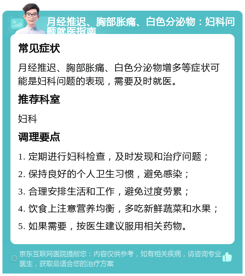 月经推迟、胸部胀痛、白色分泌物：妇科问题就医指南 常见症状 月经推迟、胸部胀痛、白色分泌物增多等症状可能是妇科问题的表现，需要及时就医。 推荐科室 妇科 调理要点 1. 定期进行妇科检查，及时发现和治疗问题； 2. 保持良好的个人卫生习惯，避免感染； 3. 合理安排生活和工作，避免过度劳累； 4. 饮食上注意营养均衡，多吃新鲜蔬菜和水果； 5. 如果需要，按医生建议服用相关药物。