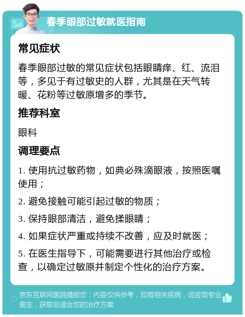 春季眼部过敏就医指南 常见症状 春季眼部过敏的常见症状包括眼睛痒、红、流泪等，多见于有过敏史的人群，尤其是在天气转暖、花粉等过敏原增多的季节。 推荐科室 眼科 调理要点 1. 使用抗过敏药物，如典必殊滴眼液，按照医嘱使用； 2. 避免接触可能引起过敏的物质； 3. 保持眼部清洁，避免揉眼睛； 4. 如果症状严重或持续不改善，应及时就医； 5. 在医生指导下，可能需要进行其他治疗或检查，以确定过敏原并制定个性化的治疗方案。