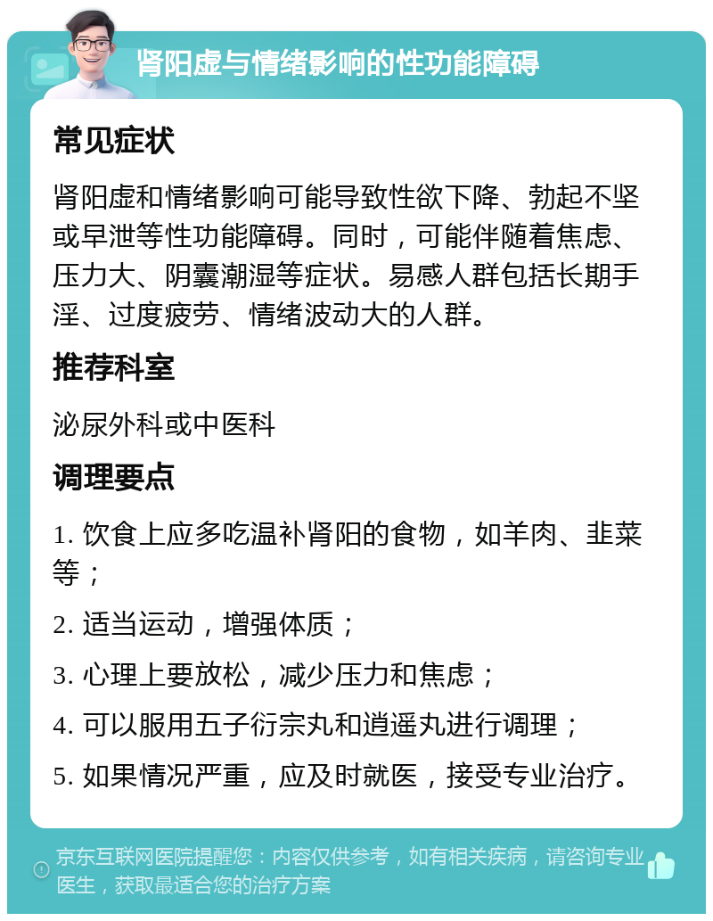 肾阳虚与情绪影响的性功能障碍 常见症状 肾阳虚和情绪影响可能导致性欲下降、勃起不坚或早泄等性功能障碍。同时，可能伴随着焦虑、压力大、阴囊潮湿等症状。易感人群包括长期手淫、过度疲劳、情绪波动大的人群。 推荐科室 泌尿外科或中医科 调理要点 1. 饮食上应多吃温补肾阳的食物，如羊肉、韭菜等； 2. 适当运动，增强体质； 3. 心理上要放松，减少压力和焦虑； 4. 可以服用五子衍宗丸和逍遥丸进行调理； 5. 如果情况严重，应及时就医，接受专业治疗。