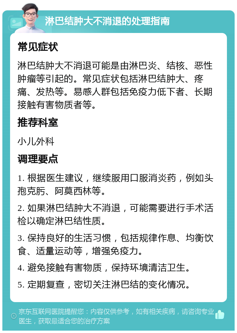 淋巴结肿大不消退的处理指南 常见症状 淋巴结肿大不消退可能是由淋巴炎、结核、恶性肿瘤等引起的。常见症状包括淋巴结肿大、疼痛、发热等。易感人群包括免疫力低下者、长期接触有害物质者等。 推荐科室 小儿外科 调理要点 1. 根据医生建议，继续服用口服消炎药，例如头孢克肟、阿莫西林等。 2. 如果淋巴结肿大不消退，可能需要进行手术活检以确定淋巴结性质。 3. 保持良好的生活习惯，包括规律作息、均衡饮食、适量运动等，增强免疫力。 4. 避免接触有害物质，保持环境清洁卫生。 5. 定期复查，密切关注淋巴结的变化情况。