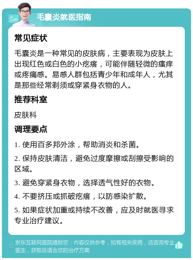 毛囊炎就医指南 常见症状 毛囊炎是一种常见的皮肤病，主要表现为皮肤上出现红色或白色的小疙瘩，可能伴随轻微的瘙痒或疼痛感。易感人群包括青少年和成年人，尤其是那些经常剃须或穿紧身衣物的人。 推荐科室 皮肤科 调理要点 1. 使用百多邦外涂，帮助消炎和杀菌。 2. 保持皮肤清洁，避免过度摩擦或刮擦受影响的区域。 3. 避免穿紧身衣物，选择透气性好的衣物。 4. 不要挤压或抓破疙瘩，以防感染扩散。 5. 如果症状加重或持续不改善，应及时就医寻求专业治疗建议。