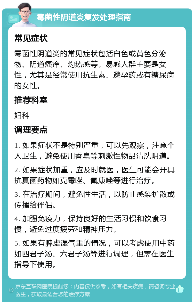 霉菌性阴道炎复发处理指南 常见症状 霉菌性阴道炎的常见症状包括白色或黄色分泌物、阴道瘙痒、灼热感等。易感人群主要是女性，尤其是经常使用抗生素、避孕药或有糖尿病的女性。 推荐科室 妇科 调理要点 1. 如果症状不是特别严重，可以先观察，注意个人卫生，避免使用香皂等刺激性物品清洗阴道。 2. 如果症状加重，应及时就医，医生可能会开具抗真菌药物如克霉唑、氟康唑等进行治疗。 3. 在治疗期间，避免性生活，以防止感染扩散或传播给伴侣。 4. 加强免疫力，保持良好的生活习惯和饮食习惯，避免过度疲劳和精神压力。 5. 如果有脾虚湿气重的情况，可以考虑使用中药如四君子汤、六君子汤等进行调理，但需在医生指导下使用。