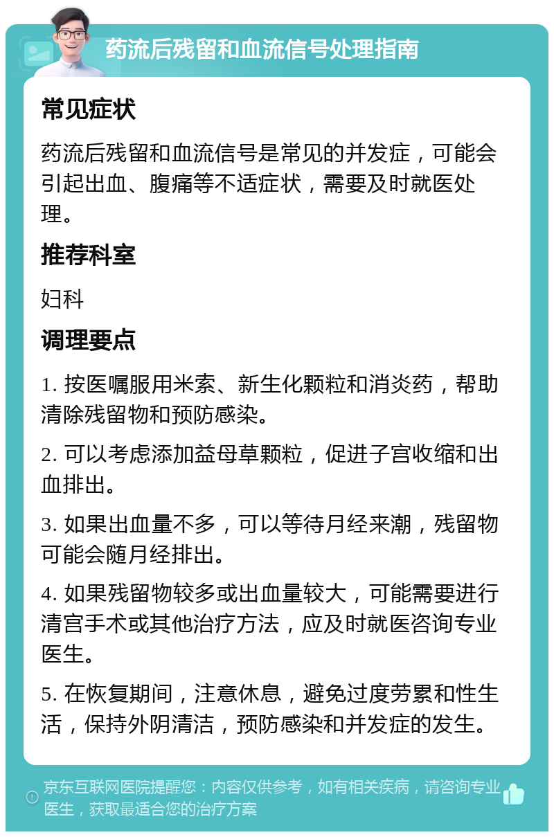 药流后残留和血流信号处理指南 常见症状 药流后残留和血流信号是常见的并发症，可能会引起出血、腹痛等不适症状，需要及时就医处理。 推荐科室 妇科 调理要点 1. 按医嘱服用米索、新生化颗粒和消炎药，帮助清除残留物和预防感染。 2. 可以考虑添加益母草颗粒，促进子宫收缩和出血排出。 3. 如果出血量不多，可以等待月经来潮，残留物可能会随月经排出。 4. 如果残留物较多或出血量较大，可能需要进行清宫手术或其他治疗方法，应及时就医咨询专业医生。 5. 在恢复期间，注意休息，避免过度劳累和性生活，保持外阴清洁，预防感染和并发症的发生。