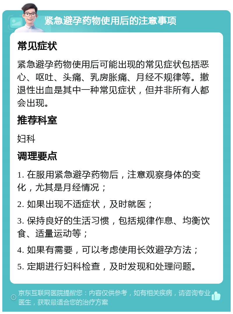 紧急避孕药物使用后的注意事项 常见症状 紧急避孕药物使用后可能出现的常见症状包括恶心、呕吐、头痛、乳房胀痛、月经不规律等。撤退性出血是其中一种常见症状，但并非所有人都会出现。 推荐科室 妇科 调理要点 1. 在服用紧急避孕药物后，注意观察身体的变化，尤其是月经情况； 2. 如果出现不适症状，及时就医； 3. 保持良好的生活习惯，包括规律作息、均衡饮食、适量运动等； 4. 如果有需要，可以考虑使用长效避孕方法； 5. 定期进行妇科检查，及时发现和处理问题。