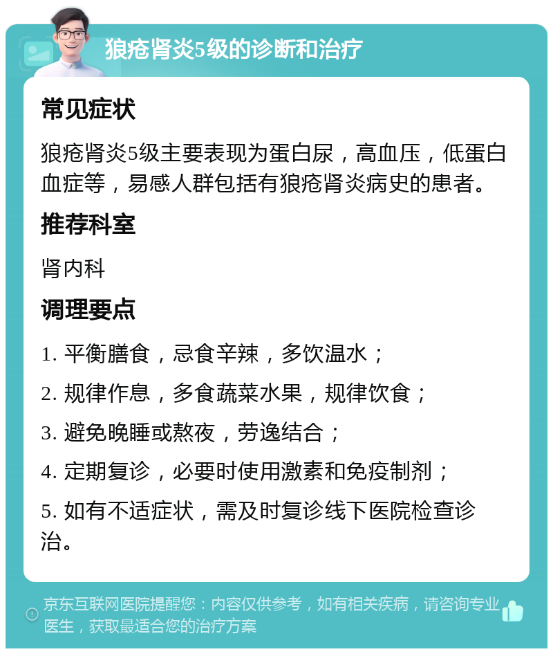 狼疮肾炎5级的诊断和治疗 常见症状 狼疮肾炎5级主要表现为蛋白尿，高血压，低蛋白血症等，易感人群包括有狼疮肾炎病史的患者。 推荐科室 肾内科 调理要点 1. 平衡膳食，忌食辛辣，多饮温水； 2. 规律作息，多食蔬菜水果，规律饮食； 3. 避免晚睡或熬夜，劳逸结合； 4. 定期复诊，必要时使用激素和免疫制剂； 5. 如有不适症状，需及时复诊线下医院检查诊治。