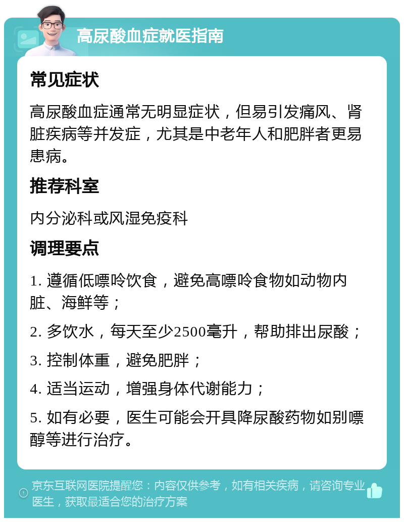 高尿酸血症就医指南 常见症状 高尿酸血症通常无明显症状，但易引发痛风、肾脏疾病等并发症，尤其是中老年人和肥胖者更易患病。 推荐科室 内分泌科或风湿免疫科 调理要点 1. 遵循低嘌呤饮食，避免高嘌呤食物如动物内脏、海鲜等； 2. 多饮水，每天至少2500毫升，帮助排出尿酸； 3. 控制体重，避免肥胖； 4. 适当运动，增强身体代谢能力； 5. 如有必要，医生可能会开具降尿酸药物如别嘌醇等进行治疗。