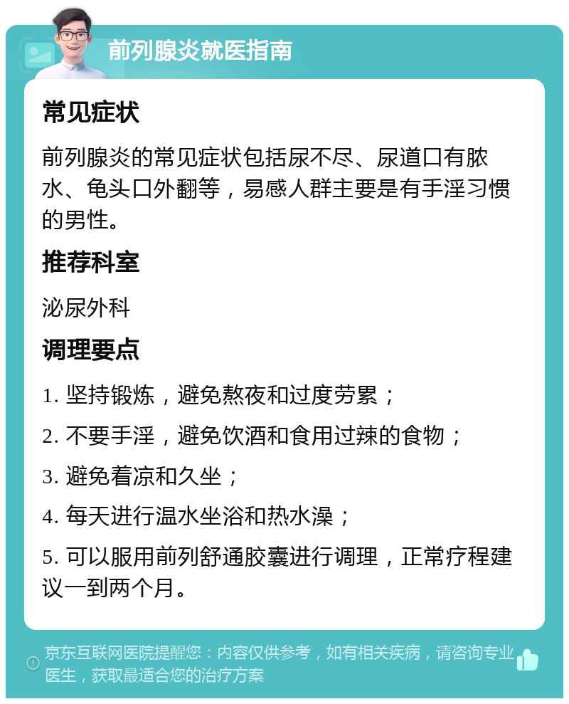 前列腺炎就医指南 常见症状 前列腺炎的常见症状包括尿不尽、尿道口有脓水、龟头口外翻等，易感人群主要是有手淫习惯的男性。 推荐科室 泌尿外科 调理要点 1. 坚持锻炼，避免熬夜和过度劳累； 2. 不要手淫，避免饮酒和食用过辣的食物； 3. 避免着凉和久坐； 4. 每天进行温水坐浴和热水澡； 5. 可以服用前列舒通胶囊进行调理，正常疗程建议一到两个月。