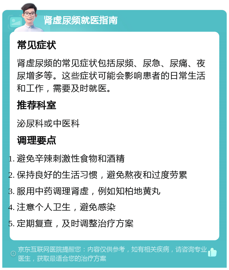 肾虚尿频就医指南 常见症状 肾虚尿频的常见症状包括尿频、尿急、尿痛、夜尿增多等。这些症状可能会影响患者的日常生活和工作，需要及时就医。 推荐科室 泌尿科或中医科 调理要点 避免辛辣刺激性食物和酒精 保持良好的生活习惯，避免熬夜和过度劳累 服用中药调理肾虚，例如知柏地黄丸 注意个人卫生，避免感染 定期复查，及时调整治疗方案