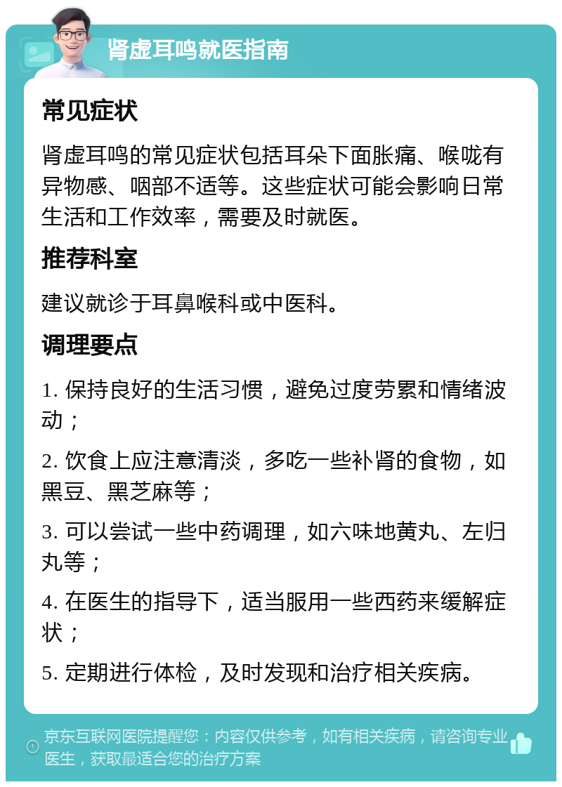 肾虚耳鸣就医指南 常见症状 肾虚耳鸣的常见症状包括耳朵下面胀痛、喉咙有异物感、咽部不适等。这些症状可能会影响日常生活和工作效率，需要及时就医。 推荐科室 建议就诊于耳鼻喉科或中医科。 调理要点 1. 保持良好的生活习惯，避免过度劳累和情绪波动； 2. 饮食上应注意清淡，多吃一些补肾的食物，如黑豆、黑芝麻等； 3. 可以尝试一些中药调理，如六味地黄丸、左归丸等； 4. 在医生的指导下，适当服用一些西药来缓解症状； 5. 定期进行体检，及时发现和治疗相关疾病。