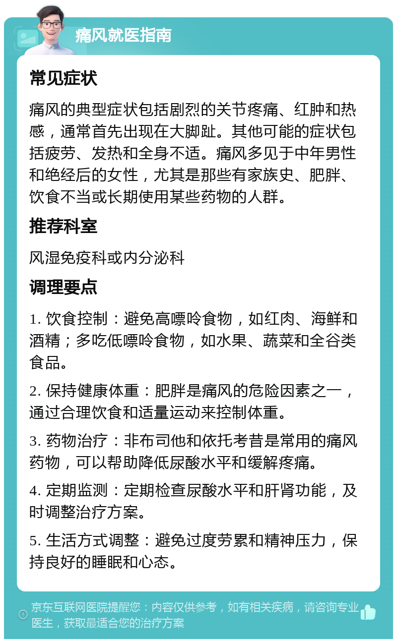 痛风就医指南 常见症状 痛风的典型症状包括剧烈的关节疼痛、红肿和热感，通常首先出现在大脚趾。其他可能的症状包括疲劳、发热和全身不适。痛风多见于中年男性和绝经后的女性，尤其是那些有家族史、肥胖、饮食不当或长期使用某些药物的人群。 推荐科室 风湿免疫科或内分泌科 调理要点 1. 饮食控制：避免高嘌呤食物，如红肉、海鲜和酒精；多吃低嘌呤食物，如水果、蔬菜和全谷类食品。 2. 保持健康体重：肥胖是痛风的危险因素之一，通过合理饮食和适量运动来控制体重。 3. 药物治疗：非布司他和依托考昔是常用的痛风药物，可以帮助降低尿酸水平和缓解疼痛。 4. 定期监测：定期检查尿酸水平和肝肾功能，及时调整治疗方案。 5. 生活方式调整：避免过度劳累和精神压力，保持良好的睡眠和心态。