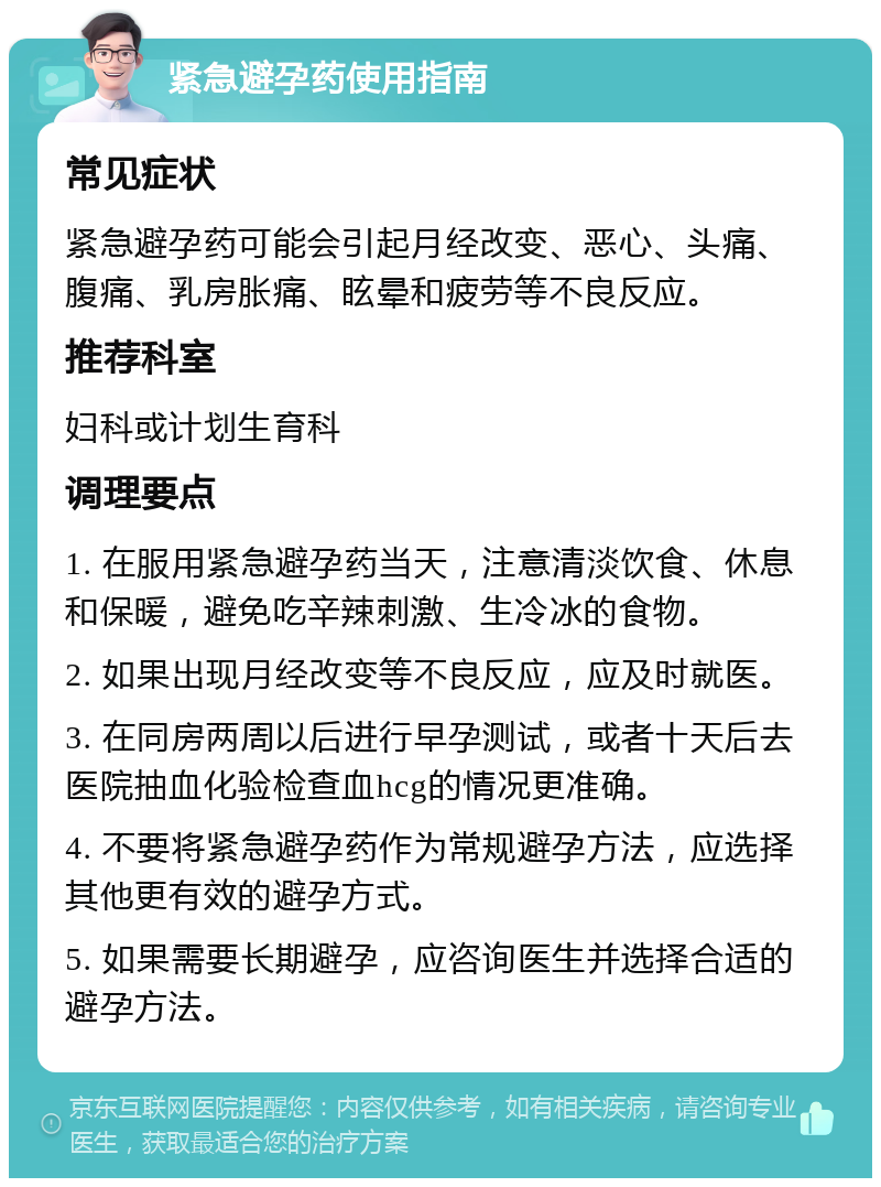 紧急避孕药使用指南 常见症状 紧急避孕药可能会引起月经改变、恶心、头痛、腹痛、乳房胀痛、眩晕和疲劳等不良反应。 推荐科室 妇科或计划生育科 调理要点 1. 在服用紧急避孕药当天，注意清淡饮食、休息和保暖，避免吃辛辣刺激、生冷冰的食物。 2. 如果出现月经改变等不良反应，应及时就医。 3. 在同房两周以后进行早孕测试，或者十天后去医院抽血化验检查血hcg的情况更准确。 4. 不要将紧急避孕药作为常规避孕方法，应选择其他更有效的避孕方式。 5. 如果需要长期避孕，应咨询医生并选择合适的避孕方法。