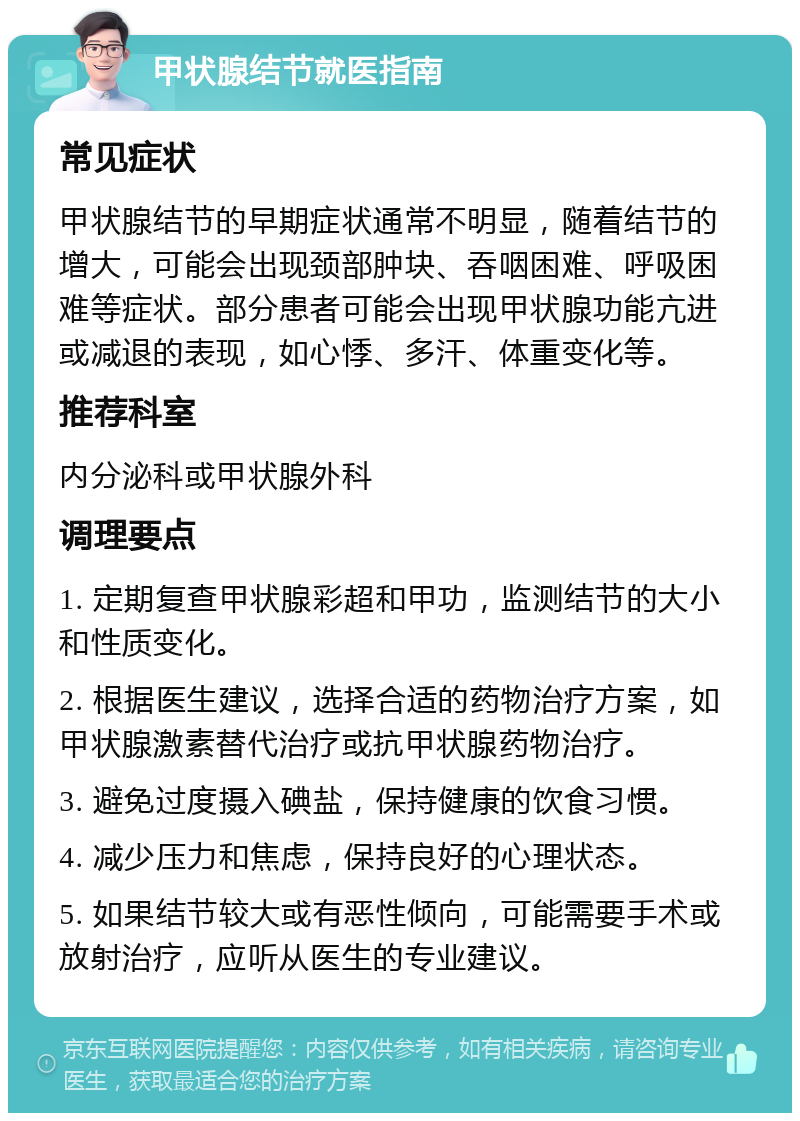 甲状腺结节就医指南 常见症状 甲状腺结节的早期症状通常不明显，随着结节的增大，可能会出现颈部肿块、吞咽困难、呼吸困难等症状。部分患者可能会出现甲状腺功能亢进或减退的表现，如心悸、多汗、体重变化等。 推荐科室 内分泌科或甲状腺外科 调理要点 1. 定期复查甲状腺彩超和甲功，监测结节的大小和性质变化。 2. 根据医生建议，选择合适的药物治疗方案，如甲状腺激素替代治疗或抗甲状腺药物治疗。 3. 避免过度摄入碘盐，保持健康的饮食习惯。 4. 减少压力和焦虑，保持良好的心理状态。 5. 如果结节较大或有恶性倾向，可能需要手术或放射治疗，应听从医生的专业建议。