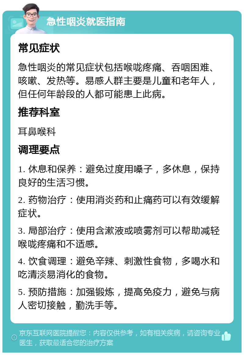 急性咽炎就医指南 常见症状 急性咽炎的常见症状包括喉咙疼痛、吞咽困难、咳嗽、发热等。易感人群主要是儿童和老年人，但任何年龄段的人都可能患上此病。 推荐科室 耳鼻喉科 调理要点 1. 休息和保养：避免过度用嗓子，多休息，保持良好的生活习惯。 2. 药物治疗：使用消炎药和止痛药可以有效缓解症状。 3. 局部治疗：使用含漱液或喷雾剂可以帮助减轻喉咙疼痛和不适感。 4. 饮食调理：避免辛辣、刺激性食物，多喝水和吃清淡易消化的食物。 5. 预防措施：加强锻炼，提高免疫力，避免与病人密切接触，勤洗手等。