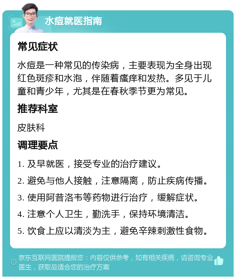 水痘就医指南 常见症状 水痘是一种常见的传染病，主要表现为全身出现红色斑疹和水泡，伴随着瘙痒和发热。多见于儿童和青少年，尤其是在春秋季节更为常见。 推荐科室 皮肤科 调理要点 1. 及早就医，接受专业的治疗建议。 2. 避免与他人接触，注意隔离，防止疾病传播。 3. 使用阿昔洛韦等药物进行治疗，缓解症状。 4. 注意个人卫生，勤洗手，保持环境清洁。 5. 饮食上应以清淡为主，避免辛辣刺激性食物。