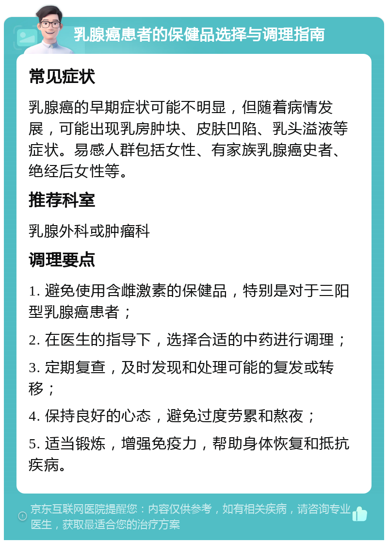 乳腺癌患者的保健品选择与调理指南 常见症状 乳腺癌的早期症状可能不明显，但随着病情发展，可能出现乳房肿块、皮肤凹陷、乳头溢液等症状。易感人群包括女性、有家族乳腺癌史者、绝经后女性等。 推荐科室 乳腺外科或肿瘤科 调理要点 1. 避免使用含雌激素的保健品，特别是对于三阳型乳腺癌患者； 2. 在医生的指导下，选择合适的中药进行调理； 3. 定期复查，及时发现和处理可能的复发或转移； 4. 保持良好的心态，避免过度劳累和熬夜； 5. 适当锻炼，增强免疫力，帮助身体恢复和抵抗疾病。