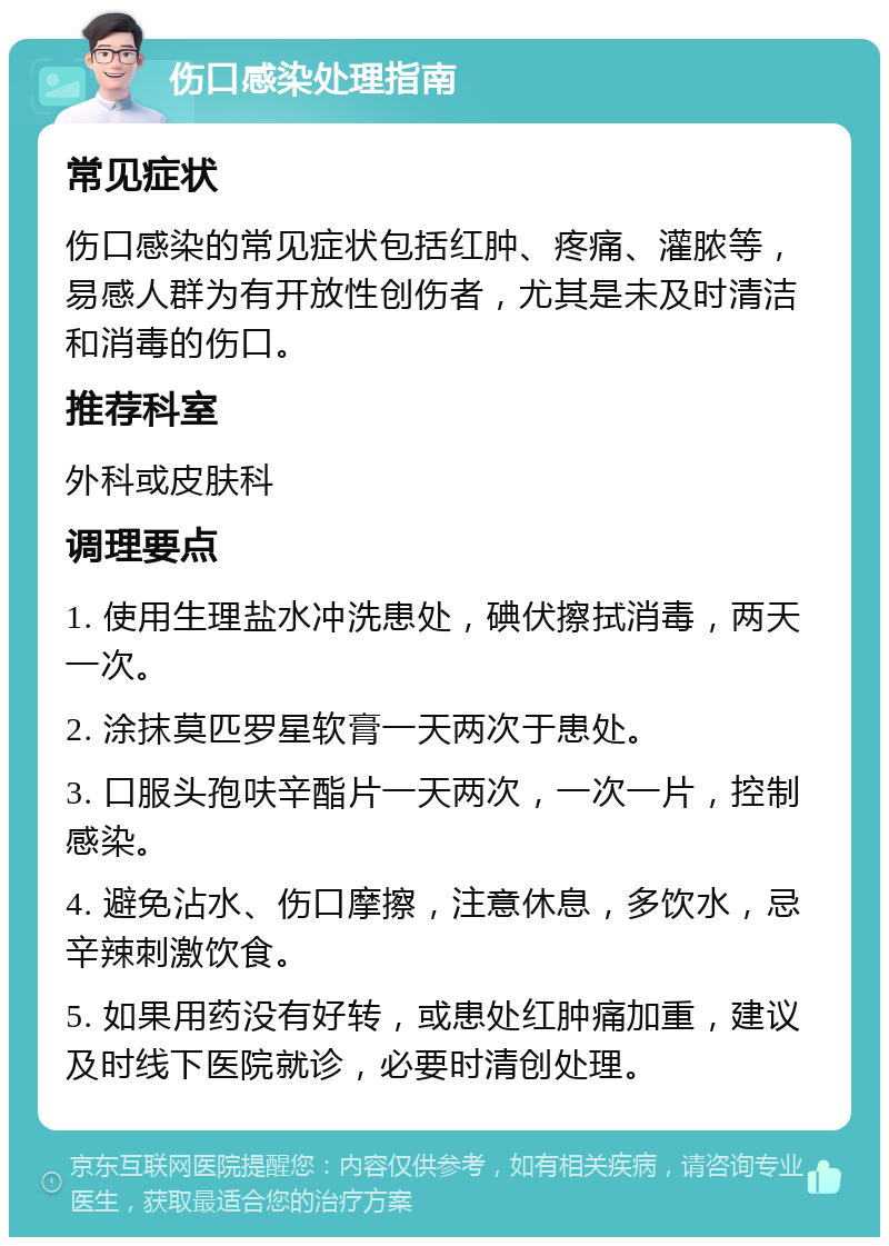 伤口感染处理指南 常见症状 伤口感染的常见症状包括红肿、疼痛、灌脓等，易感人群为有开放性创伤者，尤其是未及时清洁和消毒的伤口。 推荐科室 外科或皮肤科 调理要点 1. 使用生理盐水冲洗患处，碘伏擦拭消毒，两天一次。 2. 涂抹莫匹罗星软膏一天两次于患处。 3. 口服头孢呋辛酯片一天两次，一次一片，控制感染。 4. 避免沾水、伤口摩擦，注意休息，多饮水，忌辛辣刺激饮食。 5. 如果用药没有好转，或患处红肿痛加重，建议及时线下医院就诊，必要时清创处理。