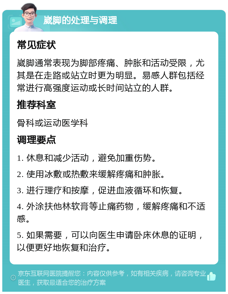 崴脚的处理与调理 常见症状 崴脚通常表现为脚部疼痛、肿胀和活动受限，尤其是在走路或站立时更为明显。易感人群包括经常进行高强度运动或长时间站立的人群。 推荐科室 骨科或运动医学科 调理要点 1. 休息和减少活动，避免加重伤势。 2. 使用冰敷或热敷来缓解疼痛和肿胀。 3. 进行理疗和按摩，促进血液循环和恢复。 4. 外涂扶他林软膏等止痛药物，缓解疼痛和不适感。 5. 如果需要，可以向医生申请卧床休息的证明，以便更好地恢复和治疗。