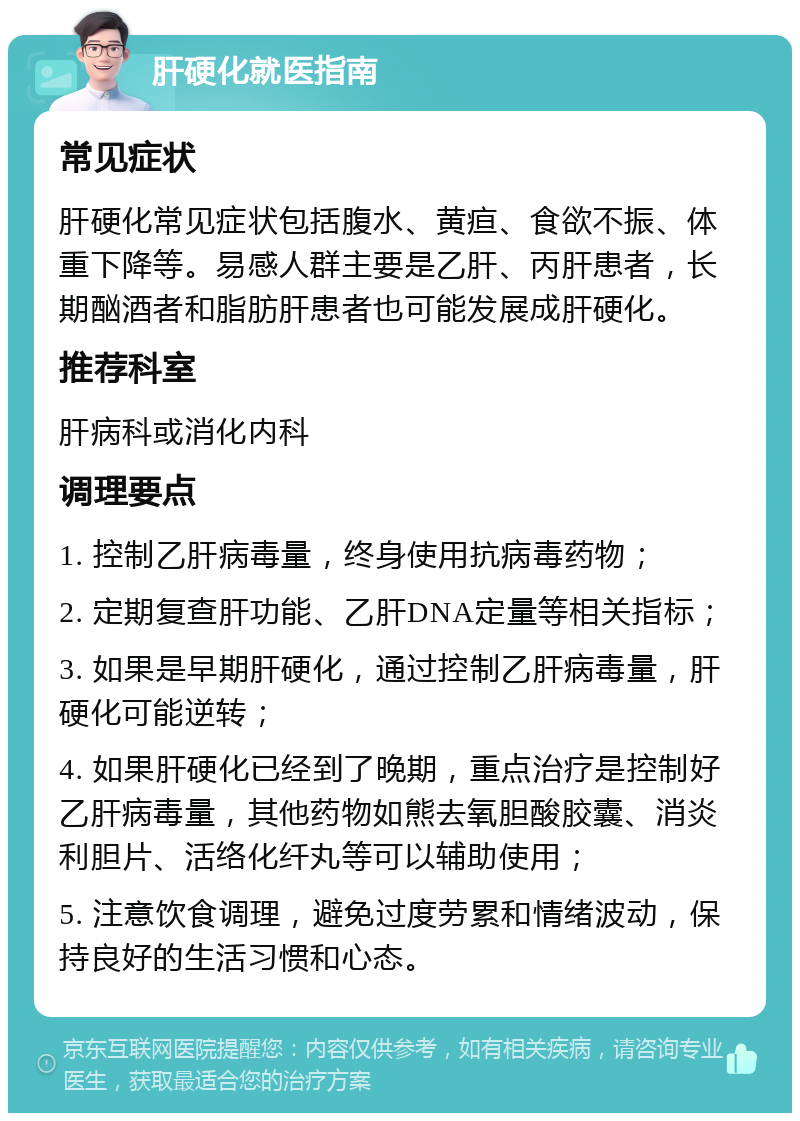 肝硬化就医指南 常见症状 肝硬化常见症状包括腹水、黄疸、食欲不振、体重下降等。易感人群主要是乙肝、丙肝患者，长期酗酒者和脂肪肝患者也可能发展成肝硬化。 推荐科室 肝病科或消化内科 调理要点 1. 控制乙肝病毒量，终身使用抗病毒药物； 2. 定期复查肝功能、乙肝DNA定量等相关指标； 3. 如果是早期肝硬化，通过控制乙肝病毒量，肝硬化可能逆转； 4. 如果肝硬化已经到了晚期，重点治疗是控制好乙肝病毒量，其他药物如熊去氧胆酸胶囊、消炎利胆片、活络化纤丸等可以辅助使用； 5. 注意饮食调理，避免过度劳累和情绪波动，保持良好的生活习惯和心态。