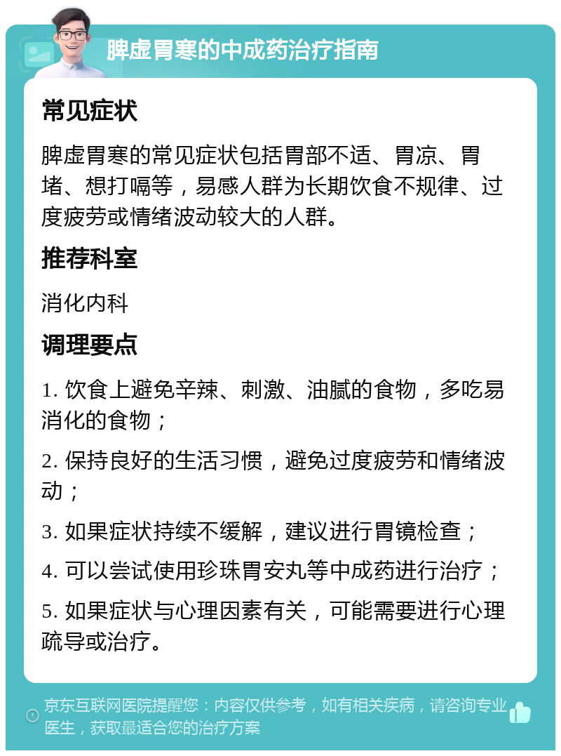 脾虚胃寒的中成药治疗指南 常见症状 脾虚胃寒的常见症状包括胃部不适、胃凉、胃堵、想打嗝等，易感人群为长期饮食不规律、过度疲劳或情绪波动较大的人群。 推荐科室 消化内科 调理要点 1. 饮食上避免辛辣、刺激、油腻的食物，多吃易消化的食物； 2. 保持良好的生活习惯，避免过度疲劳和情绪波动； 3. 如果症状持续不缓解，建议进行胃镜检查； 4. 可以尝试使用珍珠胃安丸等中成药进行治疗； 5. 如果症状与心理因素有关，可能需要进行心理疏导或治疗。