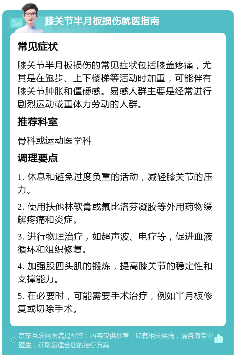 膝关节半月板损伤就医指南 常见症状 膝关节半月板损伤的常见症状包括膝盖疼痛，尤其是在跑步、上下楼梯等活动时加重，可能伴有膝关节肿胀和僵硬感。易感人群主要是经常进行剧烈运动或重体力劳动的人群。 推荐科室 骨科或运动医学科 调理要点 1. 休息和避免过度负重的活动，减轻膝关节的压力。 2. 使用扶他林软膏或氟比洛芬凝胶等外用药物缓解疼痛和炎症。 3. 进行物理治疗，如超声波、电疗等，促进血液循环和组织修复。 4. 加强股四头肌的锻炼，提高膝关节的稳定性和支撑能力。 5. 在必要时，可能需要手术治疗，例如半月板修复或切除手术。