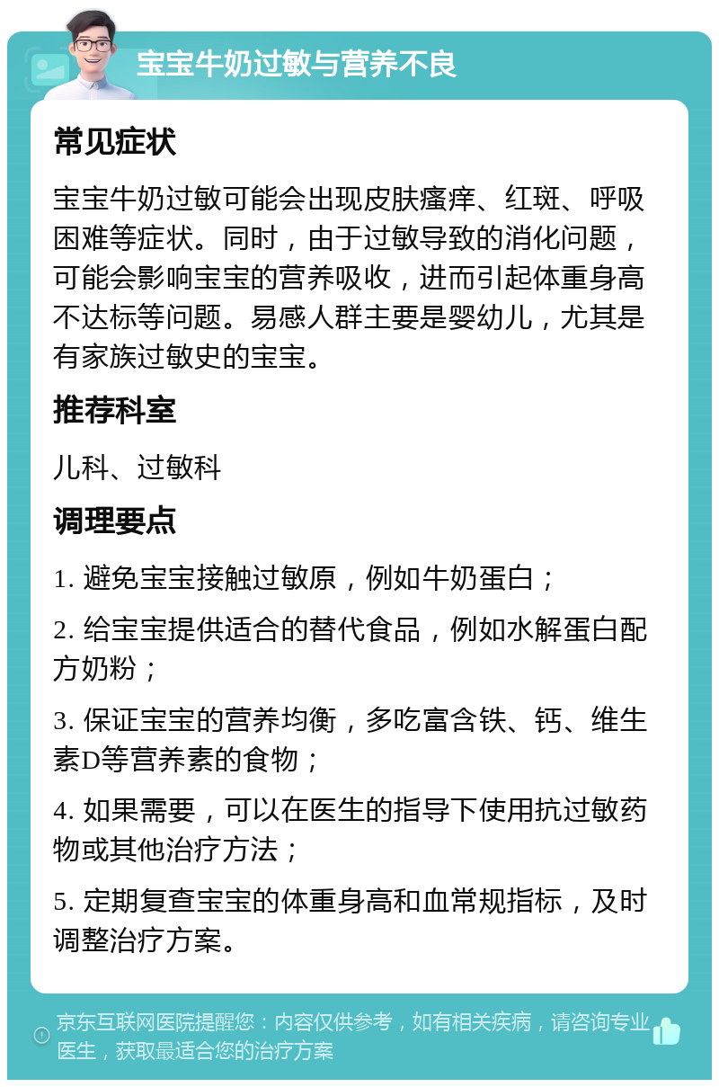 宝宝牛奶过敏与营养不良 常见症状 宝宝牛奶过敏可能会出现皮肤瘙痒、红斑、呼吸困难等症状。同时，由于过敏导致的消化问题，可能会影响宝宝的营养吸收，进而引起体重身高不达标等问题。易感人群主要是婴幼儿，尤其是有家族过敏史的宝宝。 推荐科室 儿科、过敏科 调理要点 1. 避免宝宝接触过敏原，例如牛奶蛋白； 2. 给宝宝提供适合的替代食品，例如水解蛋白配方奶粉； 3. 保证宝宝的营养均衡，多吃富含铁、钙、维生素D等营养素的食物； 4. 如果需要，可以在医生的指导下使用抗过敏药物或其他治疗方法； 5. 定期复查宝宝的体重身高和血常规指标，及时调整治疗方案。