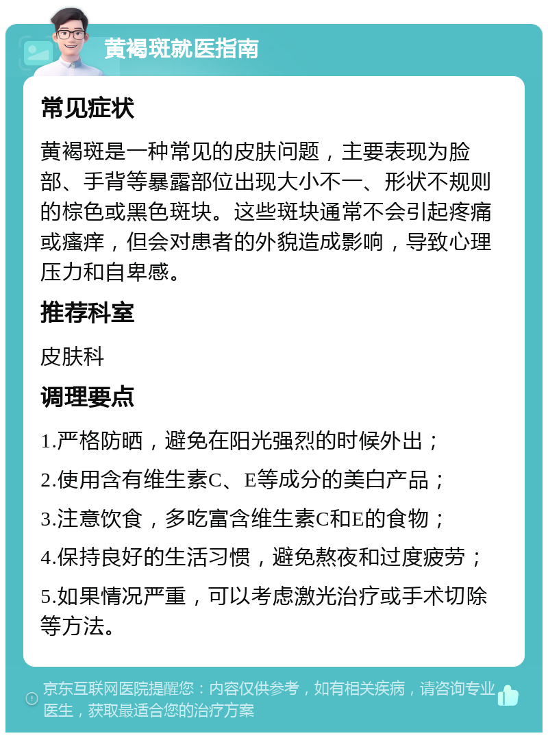 黄褐斑就医指南 常见症状 黄褐斑是一种常见的皮肤问题，主要表现为脸部、手背等暴露部位出现大小不一、形状不规则的棕色或黑色斑块。这些斑块通常不会引起疼痛或瘙痒，但会对患者的外貌造成影响，导致心理压力和自卑感。 推荐科室 皮肤科 调理要点 1.严格防晒，避免在阳光强烈的时候外出； 2.使用含有维生素C、E等成分的美白产品； 3.注意饮食，多吃富含维生素C和E的食物； 4.保持良好的生活习惯，避免熬夜和过度疲劳； 5.如果情况严重，可以考虑激光治疗或手术切除等方法。