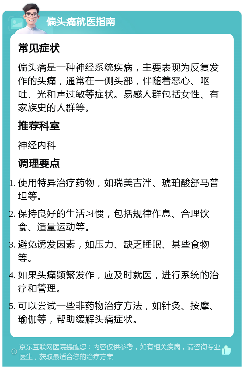 偏头痛就医指南 常见症状 偏头痛是一种神经系统疾病，主要表现为反复发作的头痛，通常在一侧头部，伴随着恶心、呕吐、光和声过敏等症状。易感人群包括女性、有家族史的人群等。 推荐科室 神经内科 调理要点 使用特异治疗药物，如瑞美吉泮、琥珀酸舒马普坦等。 保持良好的生活习惯，包括规律作息、合理饮食、适量运动等。 避免诱发因素，如压力、缺乏睡眠、某些食物等。 如果头痛频繁发作，应及时就医，进行系统的治疗和管理。 可以尝试一些非药物治疗方法，如针灸、按摩、瑜伽等，帮助缓解头痛症状。