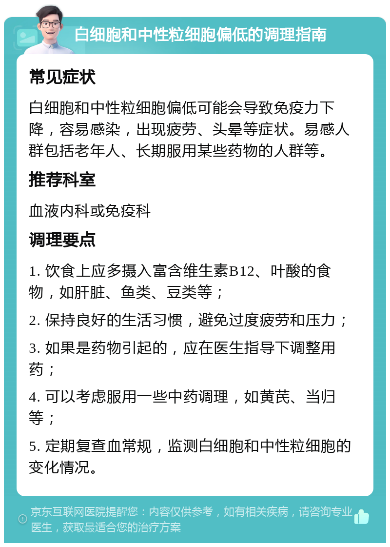 白细胞和中性粒细胞偏低的调理指南 常见症状 白细胞和中性粒细胞偏低可能会导致免疫力下降，容易感染，出现疲劳、头晕等症状。易感人群包括老年人、长期服用某些药物的人群等。 推荐科室 血液内科或免疫科 调理要点 1. 饮食上应多摄入富含维生素B12、叶酸的食物，如肝脏、鱼类、豆类等； 2. 保持良好的生活习惯，避免过度疲劳和压力； 3. 如果是药物引起的，应在医生指导下调整用药； 4. 可以考虑服用一些中药调理，如黄芪、当归等； 5. 定期复查血常规，监测白细胞和中性粒细胞的变化情况。