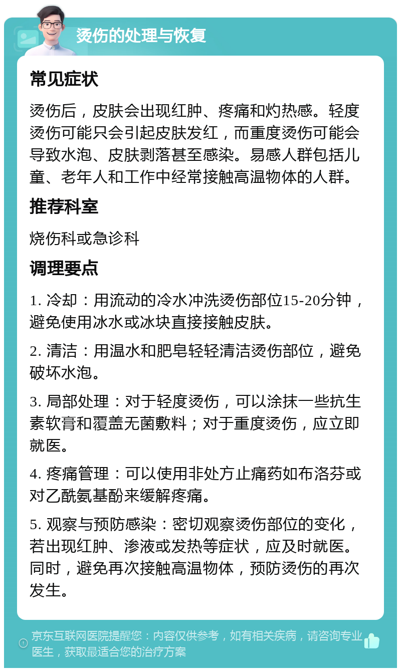 烫伤的处理与恢复 常见症状 烫伤后，皮肤会出现红肿、疼痛和灼热感。轻度烫伤可能只会引起皮肤发红，而重度烫伤可能会导致水泡、皮肤剥落甚至感染。易感人群包括儿童、老年人和工作中经常接触高温物体的人群。 推荐科室 烧伤科或急诊科 调理要点 1. 冷却：用流动的冷水冲洗烫伤部位15-20分钟，避免使用冰水或冰块直接接触皮肤。 2. 清洁：用温水和肥皂轻轻清洁烫伤部位，避免破坏水泡。 3. 局部处理：对于轻度烫伤，可以涂抹一些抗生素软膏和覆盖无菌敷料；对于重度烫伤，应立即就医。 4. 疼痛管理：可以使用非处方止痛药如布洛芬或对乙酰氨基酚来缓解疼痛。 5. 观察与预防感染：密切观察烫伤部位的变化，若出现红肿、渗液或发热等症状，应及时就医。同时，避免再次接触高温物体，预防烫伤的再次发生。