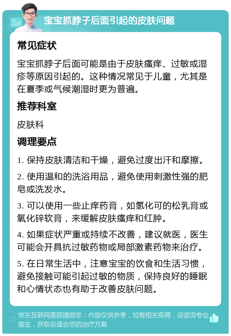 宝宝抓脖子后面引起的皮肤问题 常见症状 宝宝抓脖子后面可能是由于皮肤瘙痒、过敏或湿疹等原因引起的。这种情况常见于儿童，尤其是在夏季或气候潮湿时更为普遍。 推荐科室 皮肤科 调理要点 1. 保持皮肤清洁和干燥，避免过度出汗和摩擦。 2. 使用温和的洗浴用品，避免使用刺激性强的肥皂或洗发水。 3. 可以使用一些止痒药膏，如氢化可的松乳膏或氧化锌软膏，来缓解皮肤瘙痒和红肿。 4. 如果症状严重或持续不改善，建议就医，医生可能会开具抗过敏药物或局部激素药物来治疗。 5. 在日常生活中，注意宝宝的饮食和生活习惯，避免接触可能引起过敏的物质，保持良好的睡眠和心情状态也有助于改善皮肤问题。