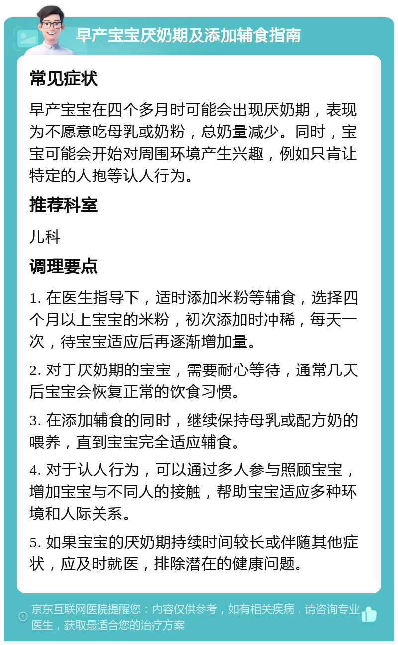 早产宝宝厌奶期及添加辅食指南 常见症状 早产宝宝在四个多月时可能会出现厌奶期，表现为不愿意吃母乳或奶粉，总奶量减少。同时，宝宝可能会开始对周围环境产生兴趣，例如只肯让特定的人抱等认人行为。 推荐科室 儿科 调理要点 1. 在医生指导下，适时添加米粉等辅食，选择四个月以上宝宝的米粉，初次添加时冲稀，每天一次，待宝宝适应后再逐渐增加量。 2. 对于厌奶期的宝宝，需要耐心等待，通常几天后宝宝会恢复正常的饮食习惯。 3. 在添加辅食的同时，继续保持母乳或配方奶的喂养，直到宝宝完全适应辅食。 4. 对于认人行为，可以通过多人参与照顾宝宝，增加宝宝与不同人的接触，帮助宝宝适应多种环境和人际关系。 5. 如果宝宝的厌奶期持续时间较长或伴随其他症状，应及时就医，排除潜在的健康问题。