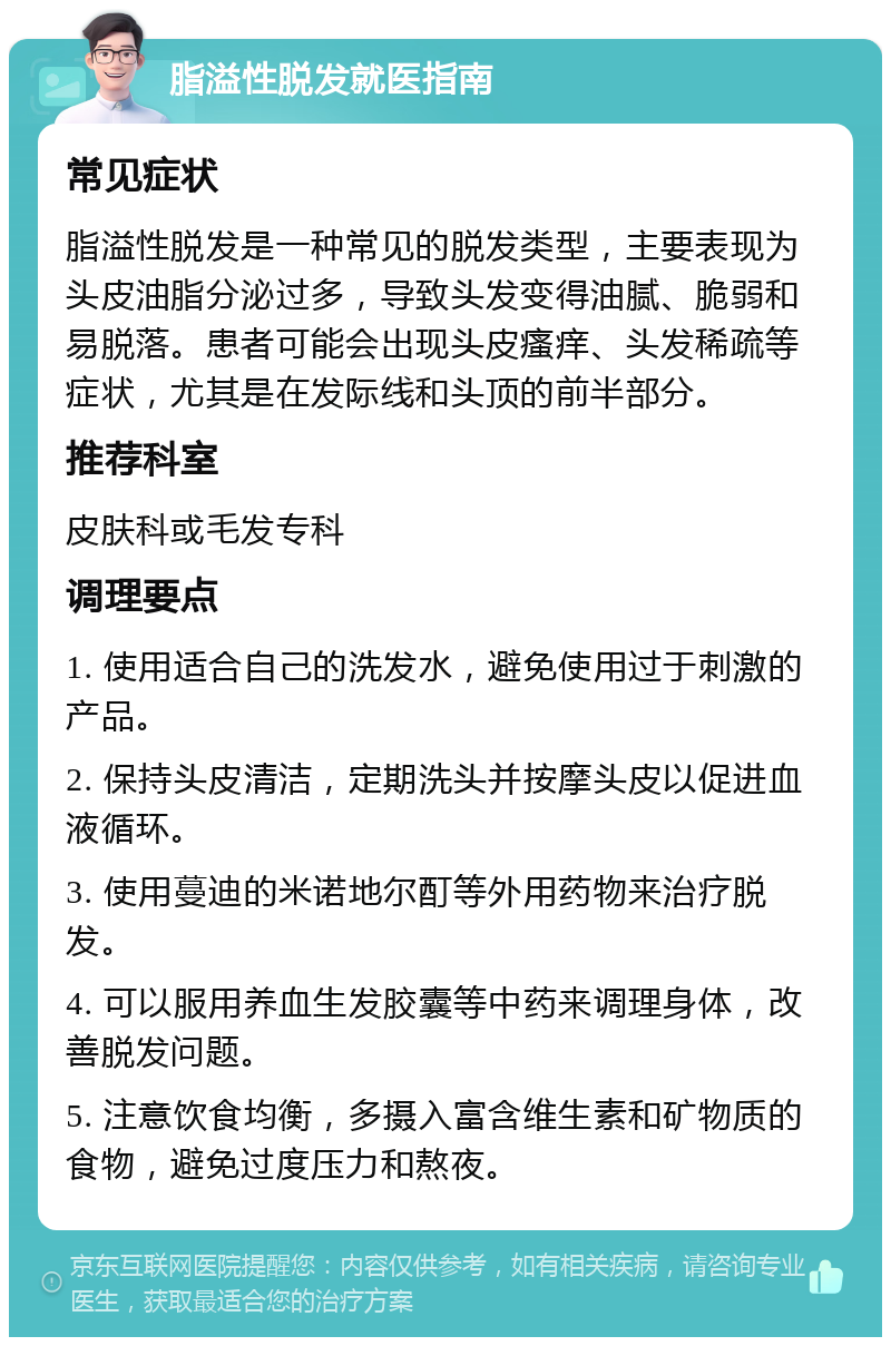 脂溢性脱发就医指南 常见症状 脂溢性脱发是一种常见的脱发类型，主要表现为头皮油脂分泌过多，导致头发变得油腻、脆弱和易脱落。患者可能会出现头皮瘙痒、头发稀疏等症状，尤其是在发际线和头顶的前半部分。 推荐科室 皮肤科或毛发专科 调理要点 1. 使用适合自己的洗发水，避免使用过于刺激的产品。 2. 保持头皮清洁，定期洗头并按摩头皮以促进血液循环。 3. 使用蔓迪的米诺地尔酊等外用药物来治疗脱发。 4. 可以服用养血生发胶囊等中药来调理身体，改善脱发问题。 5. 注意饮食均衡，多摄入富含维生素和矿物质的食物，避免过度压力和熬夜。