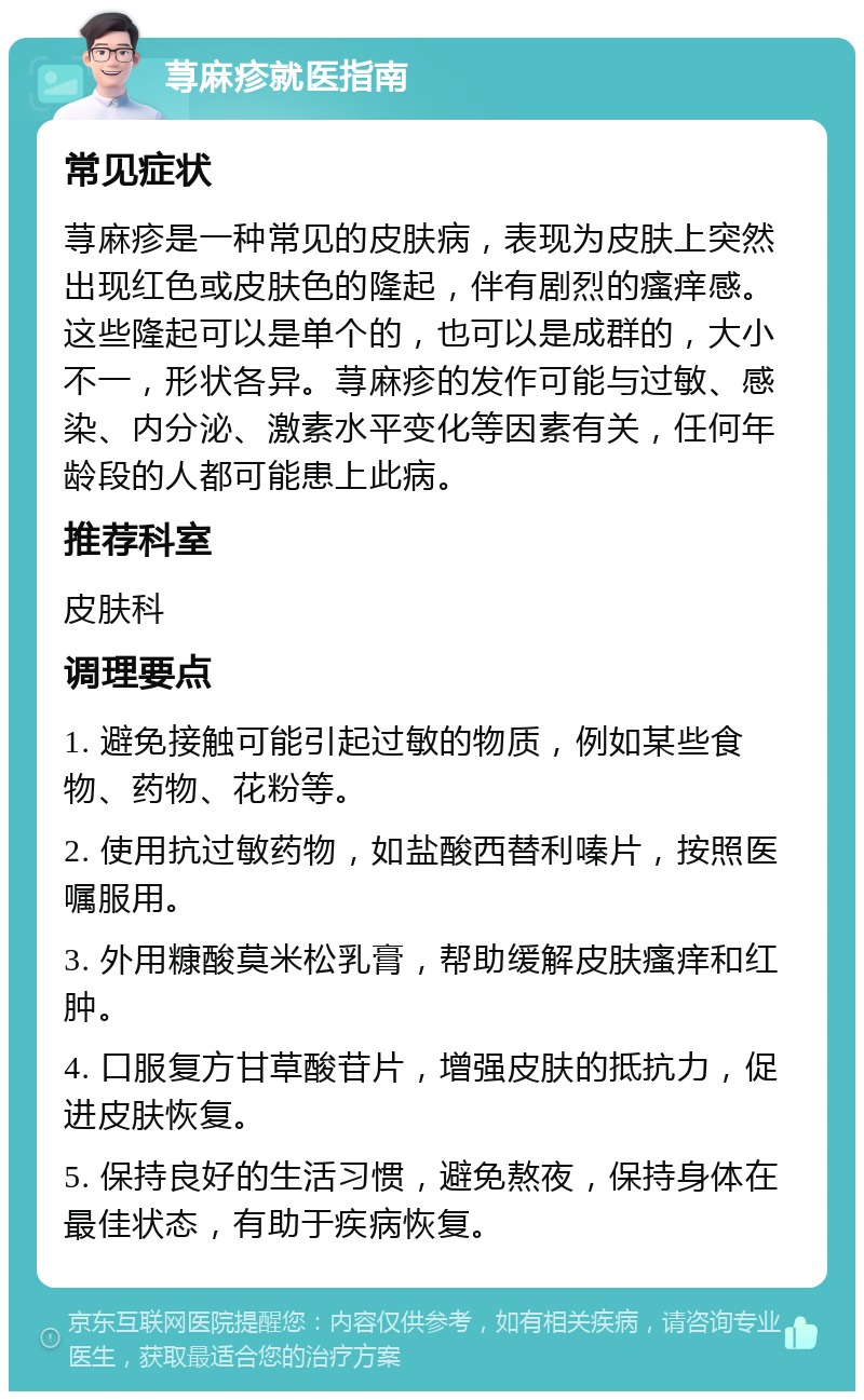 荨麻疹就医指南 常见症状 荨麻疹是一种常见的皮肤病，表现为皮肤上突然出现红色或皮肤色的隆起，伴有剧烈的瘙痒感。这些隆起可以是单个的，也可以是成群的，大小不一，形状各异。荨麻疹的发作可能与过敏、感染、内分泌、激素水平变化等因素有关，任何年龄段的人都可能患上此病。 推荐科室 皮肤科 调理要点 1. 避免接触可能引起过敏的物质，例如某些食物、药物、花粉等。 2. 使用抗过敏药物，如盐酸西替利嗪片，按照医嘱服用。 3. 外用糠酸莫米松乳膏，帮助缓解皮肤瘙痒和红肿。 4. 口服复方甘草酸苷片，增强皮肤的抵抗力，促进皮肤恢复。 5. 保持良好的生活习惯，避免熬夜，保持身体在最佳状态，有助于疾病恢复。