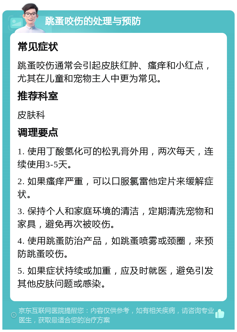 跳蚤咬伤的处理与预防 常见症状 跳蚤咬伤通常会引起皮肤红肿、瘙痒和小红点，尤其在儿童和宠物主人中更为常见。 推荐科室 皮肤科 调理要点 1. 使用丁酸氢化可的松乳膏外用，两次每天，连续使用3-5天。 2. 如果瘙痒严重，可以口服氯雷他定片来缓解症状。 3. 保持个人和家庭环境的清洁，定期清洗宠物和家具，避免再次被咬伤。 4. 使用跳蚤防治产品，如跳蚤喷雾或颈圈，来预防跳蚤咬伤。 5. 如果症状持续或加重，应及时就医，避免引发其他皮肤问题或感染。