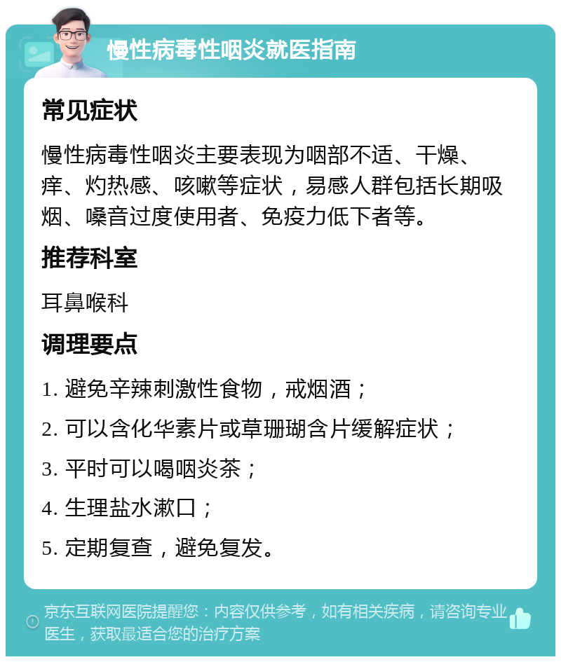 慢性病毒性咽炎就医指南 常见症状 慢性病毒性咽炎主要表现为咽部不适、干燥、痒、灼热感、咳嗽等症状，易感人群包括长期吸烟、嗓音过度使用者、免疫力低下者等。 推荐科室 耳鼻喉科 调理要点 1. 避免辛辣刺激性食物，戒烟酒； 2. 可以含化华素片或草珊瑚含片缓解症状； 3. 平时可以喝咽炎茶； 4. 生理盐水漱口； 5. 定期复查，避免复发。