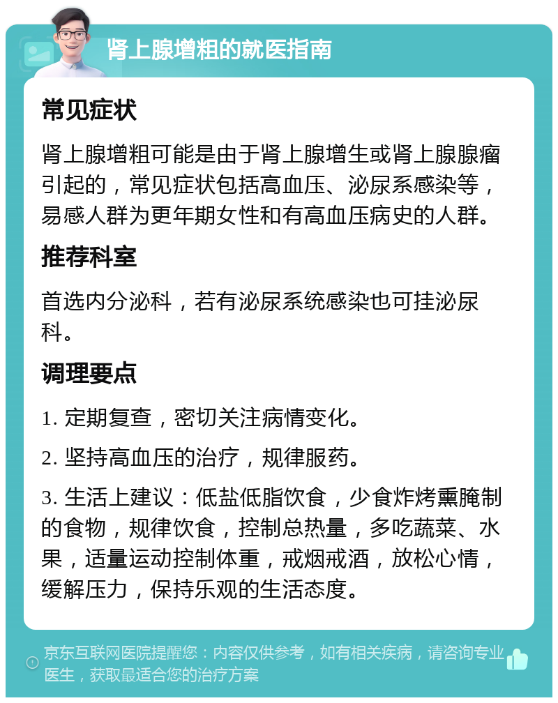 肾上腺增粗的就医指南 常见症状 肾上腺增粗可能是由于肾上腺增生或肾上腺腺瘤引起的，常见症状包括高血压、泌尿系感染等，易感人群为更年期女性和有高血压病史的人群。 推荐科室 首选内分泌科，若有泌尿系统感染也可挂泌尿科。 调理要点 1. 定期复查，密切关注病情变化。 2. 坚持高血压的治疗，规律服药。 3. 生活上建议：低盐低脂饮食，少食炸烤熏腌制的食物，规律饮食，控制总热量，多吃蔬菜、水果，适量运动控制体重，戒烟戒酒，放松心情，缓解压力，保持乐观的生活态度。