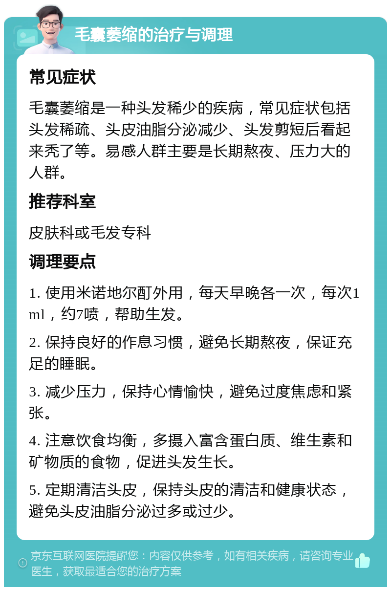 毛囊萎缩的治疗与调理 常见症状 毛囊萎缩是一种头发稀少的疾病，常见症状包括头发稀疏、头皮油脂分泌减少、头发剪短后看起来秃了等。易感人群主要是长期熬夜、压力大的人群。 推荐科室 皮肤科或毛发专科 调理要点 1. 使用米诺地尔酊外用，每天早晚各一次，每次1ml，约7喷，帮助生发。 2. 保持良好的作息习惯，避免长期熬夜，保证充足的睡眠。 3. 减少压力，保持心情愉快，避免过度焦虑和紧张。 4. 注意饮食均衡，多摄入富含蛋白质、维生素和矿物质的食物，促进头发生长。 5. 定期清洁头皮，保持头皮的清洁和健康状态，避免头皮油脂分泌过多或过少。