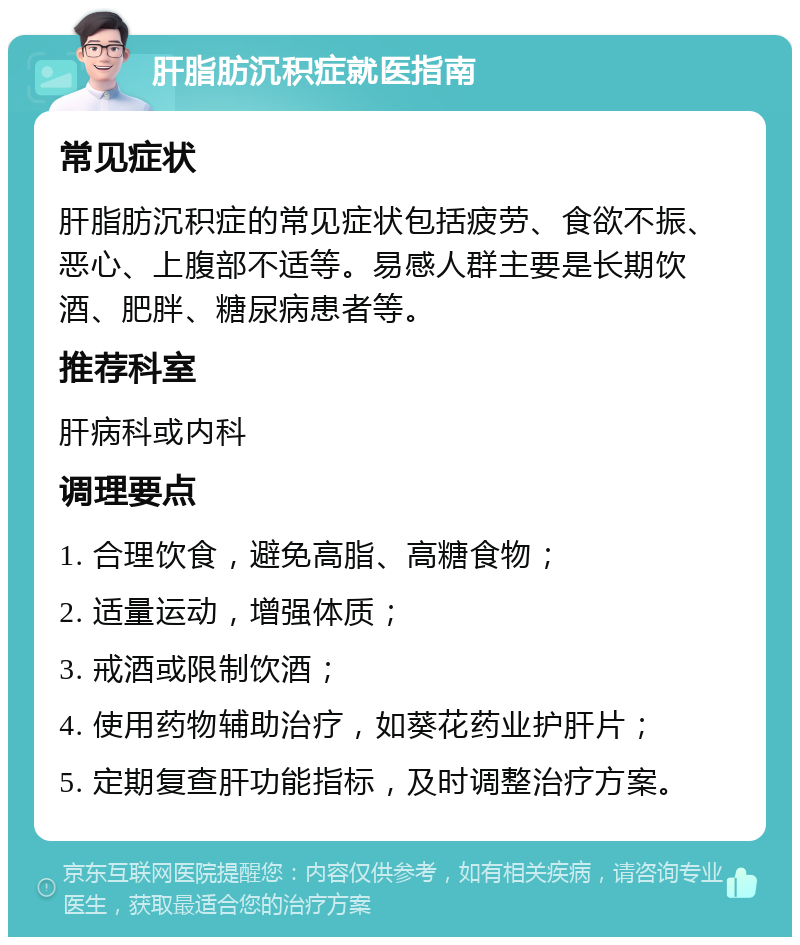 肝脂肪沉积症就医指南 常见症状 肝脂肪沉积症的常见症状包括疲劳、食欲不振、恶心、上腹部不适等。易感人群主要是长期饮酒、肥胖、糖尿病患者等。 推荐科室 肝病科或内科 调理要点 1. 合理饮食，避免高脂、高糖食物； 2. 适量运动，增强体质； 3. 戒酒或限制饮酒； 4. 使用药物辅助治疗，如葵花药业护肝片； 5. 定期复查肝功能指标，及时调整治疗方案。