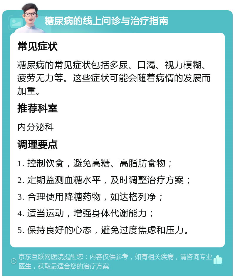 糖尿病的线上问诊与治疗指南 常见症状 糖尿病的常见症状包括多尿、口渴、视力模糊、疲劳无力等。这些症状可能会随着病情的发展而加重。 推荐科室 内分泌科 调理要点 1. 控制饮食，避免高糖、高脂肪食物； 2. 定期监测血糖水平，及时调整治疗方案； 3. 合理使用降糖药物，如达格列净； 4. 适当运动，增强身体代谢能力； 5. 保持良好的心态，避免过度焦虑和压力。