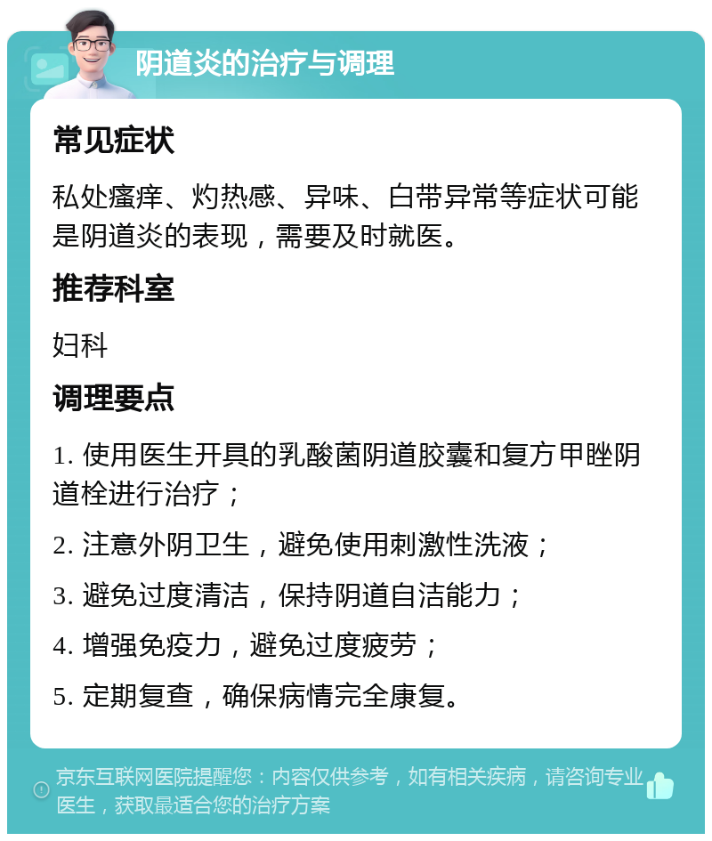 阴道炎的治疗与调理 常见症状 私处瘙痒、灼热感、异味、白带异常等症状可能是阴道炎的表现，需要及时就医。 推荐科室 妇科 调理要点 1. 使用医生开具的乳酸菌阴道胶囊和复方甲睉阴道栓进行治疗； 2. 注意外阴卫生，避免使用刺激性洗液； 3. 避免过度清洁，保持阴道自洁能力； 4. 增强免疫力，避免过度疲劳； 5. 定期复查，确保病情完全康复。