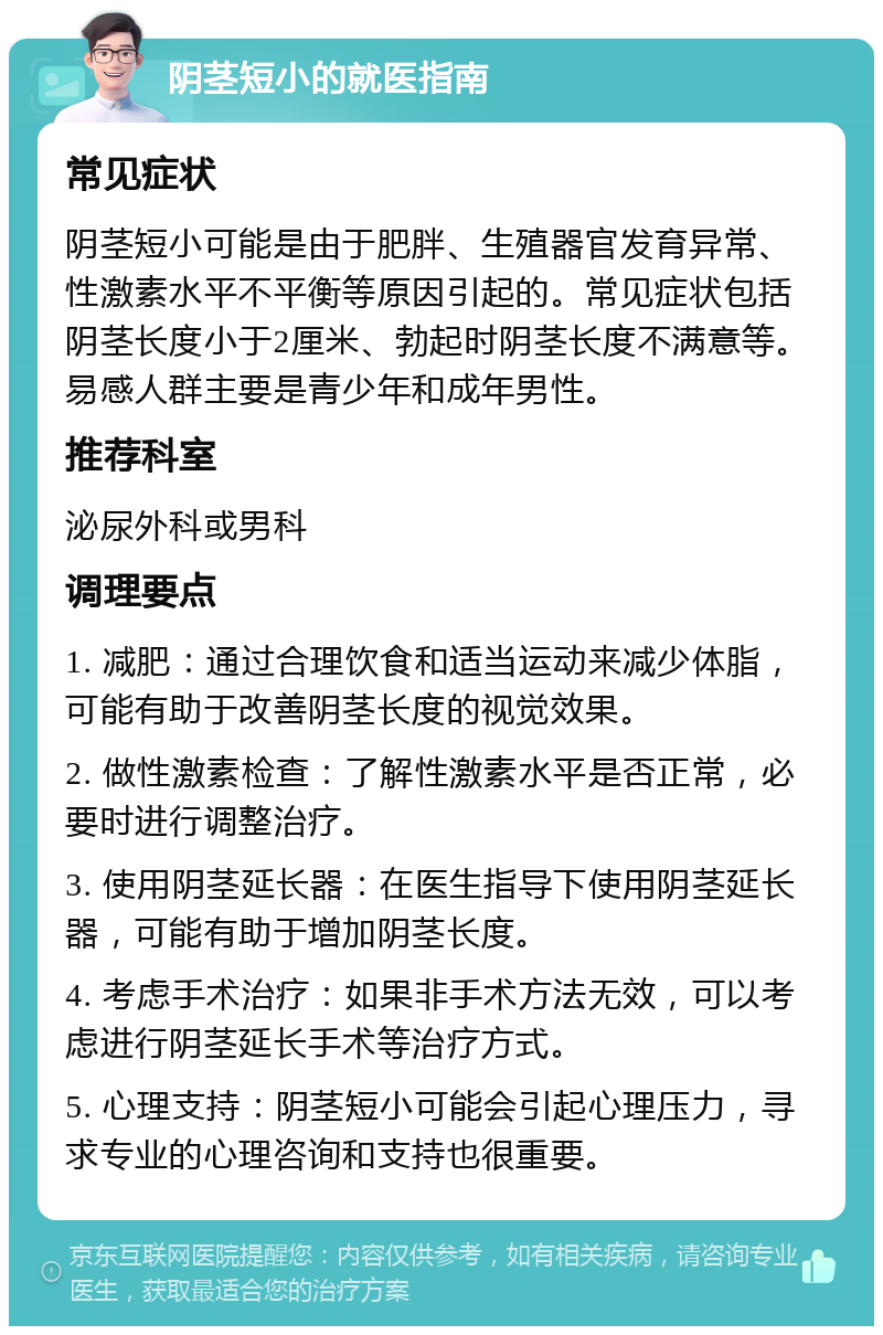 阴茎短小的就医指南 常见症状 阴茎短小可能是由于肥胖、生殖器官发育异常、性激素水平不平衡等原因引起的。常见症状包括阴茎长度小于2厘米、勃起时阴茎长度不满意等。易感人群主要是青少年和成年男性。 推荐科室 泌尿外科或男科 调理要点 1. 减肥：通过合理饮食和适当运动来减少体脂，可能有助于改善阴茎长度的视觉效果。 2. 做性激素检查：了解性激素水平是否正常，必要时进行调整治疗。 3. 使用阴茎延长器：在医生指导下使用阴茎延长器，可能有助于增加阴茎长度。 4. 考虑手术治疗：如果非手术方法无效，可以考虑进行阴茎延长手术等治疗方式。 5. 心理支持：阴茎短小可能会引起心理压力，寻求专业的心理咨询和支持也很重要。