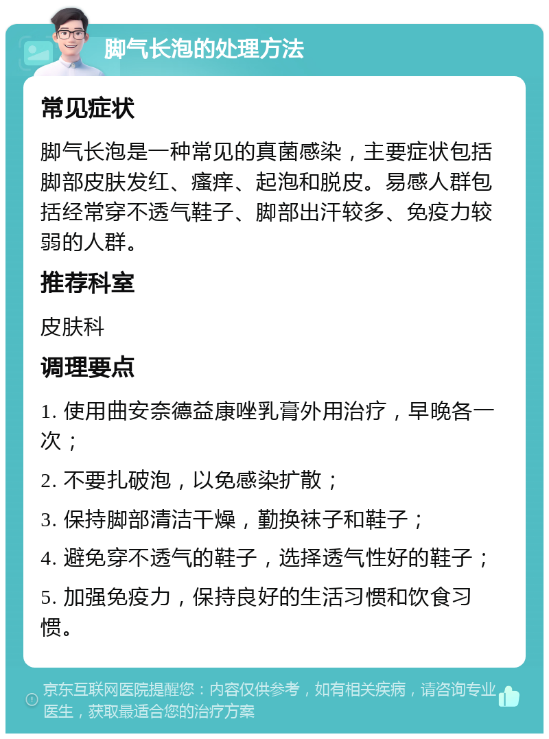 脚气长泡的处理方法 常见症状 脚气长泡是一种常见的真菌感染，主要症状包括脚部皮肤发红、瘙痒、起泡和脱皮。易感人群包括经常穿不透气鞋子、脚部出汗较多、免疫力较弱的人群。 推荐科室 皮肤科 调理要点 1. 使用曲安奈德益康唑乳膏外用治疗，早晚各一次； 2. 不要扎破泡，以免感染扩散； 3. 保持脚部清洁干燥，勤换袜子和鞋子； 4. 避免穿不透气的鞋子，选择透气性好的鞋子； 5. 加强免疫力，保持良好的生活习惯和饮食习惯。