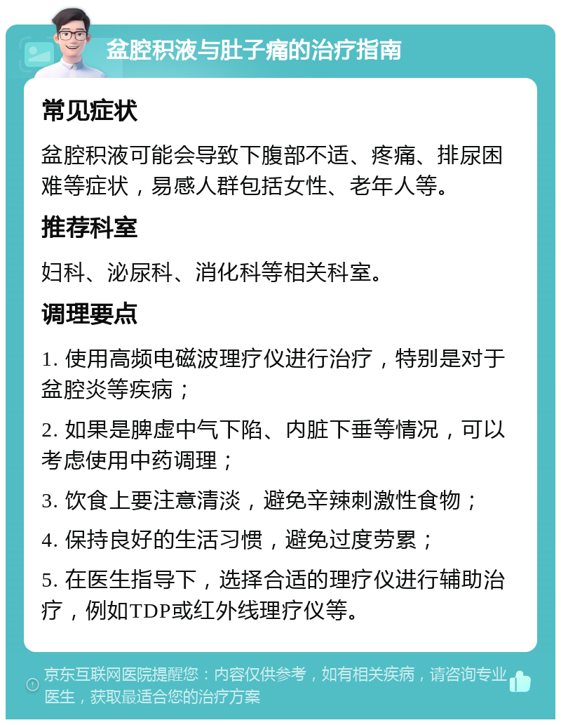 盆腔积液与肚子痛的治疗指南 常见症状 盆腔积液可能会导致下腹部不适、疼痛、排尿困难等症状，易感人群包括女性、老年人等。 推荐科室 妇科、泌尿科、消化科等相关科室。 调理要点 1. 使用高频电磁波理疗仪进行治疗，特别是对于盆腔炎等疾病； 2. 如果是脾虚中气下陷、内脏下垂等情况，可以考虑使用中药调理； 3. 饮食上要注意清淡，避免辛辣刺激性食物； 4. 保持良好的生活习惯，避免过度劳累； 5. 在医生指导下，选择合适的理疗仪进行辅助治疗，例如TDP或红外线理疗仪等。