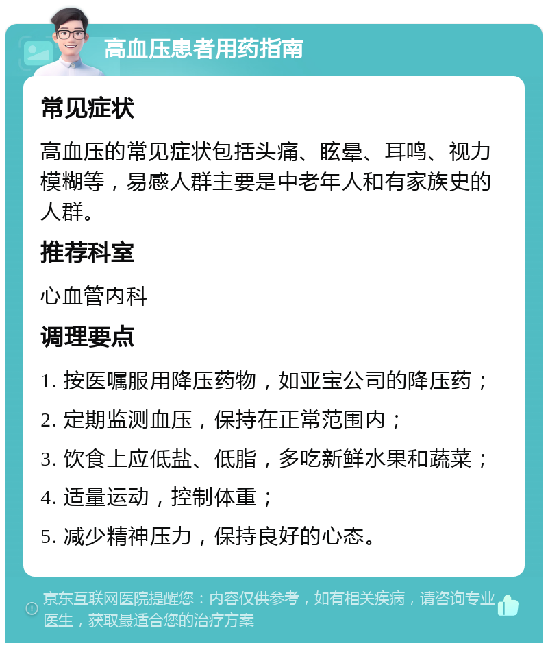 高血压患者用药指南 常见症状 高血压的常见症状包括头痛、眩晕、耳鸣、视力模糊等，易感人群主要是中老年人和有家族史的人群。 推荐科室 心血管内科 调理要点 1. 按医嘱服用降压药物，如亚宝公司的降压药； 2. 定期监测血压，保持在正常范围内； 3. 饮食上应低盐、低脂，多吃新鲜水果和蔬菜； 4. 适量运动，控制体重； 5. 减少精神压力，保持良好的心态。