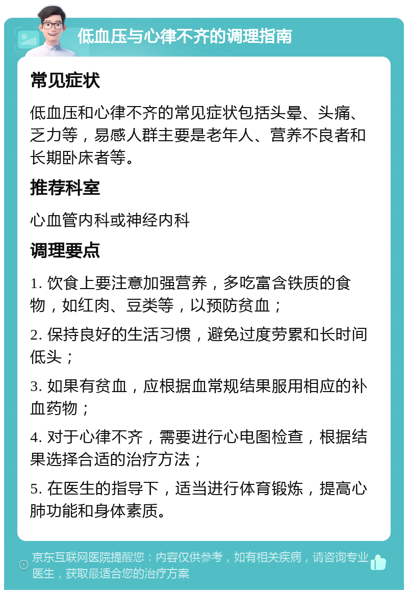 低血压与心律不齐的调理指南 常见症状 低血压和心律不齐的常见症状包括头晕、头痛、乏力等，易感人群主要是老年人、营养不良者和长期卧床者等。 推荐科室 心血管内科或神经内科 调理要点 1. 饮食上要注意加强营养，多吃富含铁质的食物，如红肉、豆类等，以预防贫血； 2. 保持良好的生活习惯，避免过度劳累和长时间低头； 3. 如果有贫血，应根据血常规结果服用相应的补血药物； 4. 对于心律不齐，需要进行心电图检查，根据结果选择合适的治疗方法； 5. 在医生的指导下，适当进行体育锻炼，提高心肺功能和身体素质。