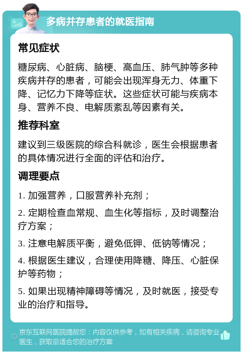 多病并存患者的就医指南 常见症状 糖尿病、心脏病、脑梗、高血压、肺气肿等多种疾病并存的患者，可能会出现浑身无力、体重下降、记忆力下降等症状。这些症状可能与疾病本身、营养不良、电解质紊乱等因素有关。 推荐科室 建议到三级医院的综合科就诊，医生会根据患者的具体情况进行全面的评估和治疗。 调理要点 1. 加强营养，口服营养补充剂； 2. 定期检查血常规、血生化等指标，及时调整治疗方案； 3. 注意电解质平衡，避免低钾、低钠等情况； 4. 根据医生建议，合理使用降糖、降压、心脏保护等药物； 5. 如果出现精神障碍等情况，及时就医，接受专业的治疗和指导。