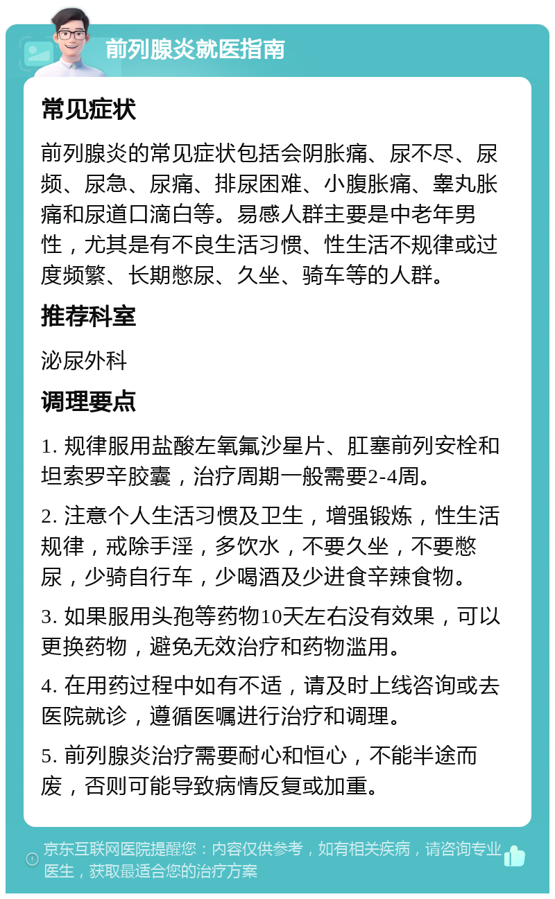 前列腺炎就医指南 常见症状 前列腺炎的常见症状包括会阴胀痛、尿不尽、尿频、尿急、尿痛、排尿困难、小腹胀痛、睾丸胀痛和尿道口滴白等。易感人群主要是中老年男性，尤其是有不良生活习惯、性生活不规律或过度频繁、长期憋尿、久坐、骑车等的人群。 推荐科室 泌尿外科 调理要点 1. 规律服用盐酸左氧氟沙星片、肛塞前列安栓和坦索罗辛胶囊，治疗周期一般需要2-4周。 2. 注意个人生活习惯及卫生，增强锻炼，性生活规律，戒除手淫，多饮水，不要久坐，不要憋尿，少骑自行车，少喝酒及少进食辛辣食物。 3. 如果服用头孢等药物10天左右没有效果，可以更换药物，避免无效治疗和药物滥用。 4. 在用药过程中如有不适，请及时上线咨询或去医院就诊，遵循医嘱进行治疗和调理。 5. 前列腺炎治疗需要耐心和恒心，不能半途而废，否则可能导致病情反复或加重。