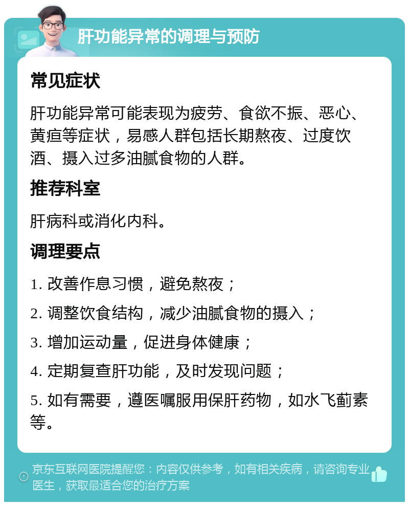 肝功能异常的调理与预防 常见症状 肝功能异常可能表现为疲劳、食欲不振、恶心、黄疸等症状，易感人群包括长期熬夜、过度饮酒、摄入过多油腻食物的人群。 推荐科室 肝病科或消化内科。 调理要点 1. 改善作息习惯，避免熬夜； 2. 调整饮食结构，减少油腻食物的摄入； 3. 增加运动量，促进身体健康； 4. 定期复查肝功能，及时发现问题； 5. 如有需要，遵医嘱服用保肝药物，如水飞蓟素等。