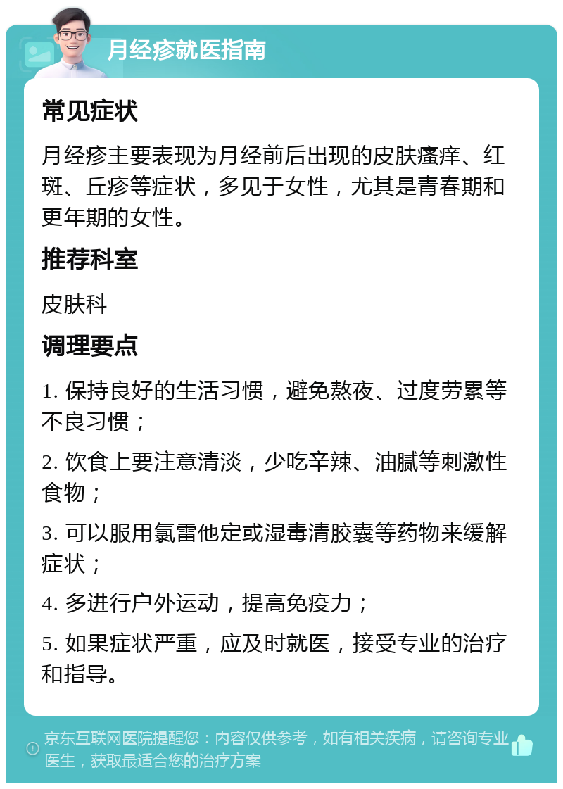 月经疹就医指南 常见症状 月经疹主要表现为月经前后出现的皮肤瘙痒、红斑、丘疹等症状，多见于女性，尤其是青春期和更年期的女性。 推荐科室 皮肤科 调理要点 1. 保持良好的生活习惯，避免熬夜、过度劳累等不良习惯； 2. 饮食上要注意清淡，少吃辛辣、油腻等刺激性食物； 3. 可以服用氯雷他定或湿毒清胶囊等药物来缓解症状； 4. 多进行户外运动，提高免疫力； 5. 如果症状严重，应及时就医，接受专业的治疗和指导。